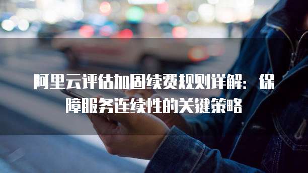 阿里云评估加固续费规则详解:保障服务连续性的关键策略