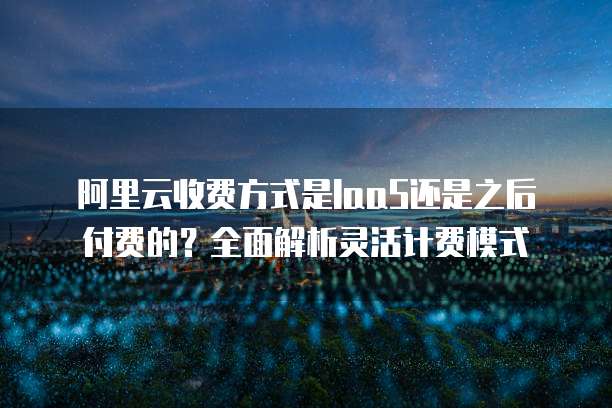 阿里云收费方式是IaaS还是之后付费的?全面解析灵活计费模式