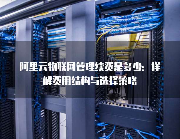 阿里云物联网管理续费是多少:详解费用结构与选择策略