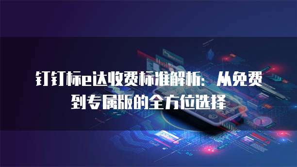 钉钉标e达收费标准解析：从免费到专属版的全方位选择