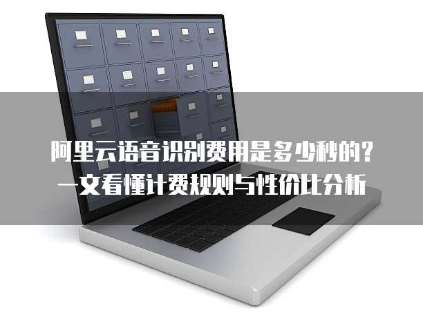 阿里云语音识别费用是多少秒的?一文看懂计费规则与性价比分析