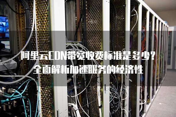 阿里云CDN带宽收费标准是多少?全面解析加速服务的经济性