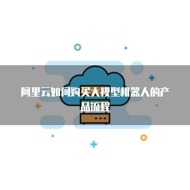 阿里云如何购买大模型机器人的产品流程