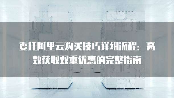 委托阿里云购买技巧详细流程:高效获取双重优惠的完整指南