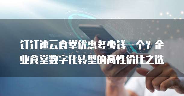 钉钉速云食堂优惠多少钱一个?企业食堂数字化转型的高性价比之选