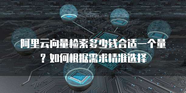 阿里云向量检索多少钱合适一个量?如何根据需求精准选择