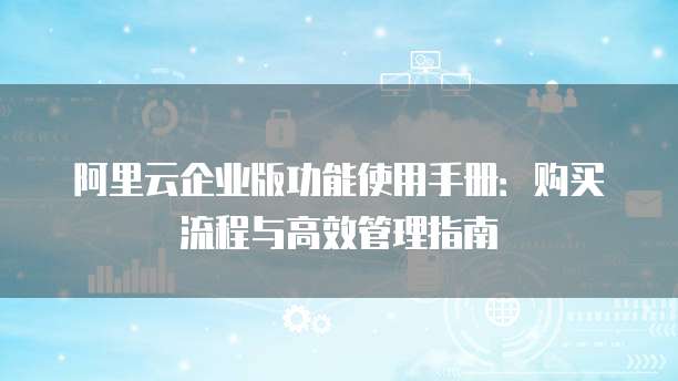 阿里云企业版功能使用手册:购买流程与高效管理指南