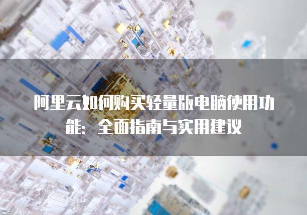 阿里云如何购买轻量版电脑使用功能:全面指南与实用建议