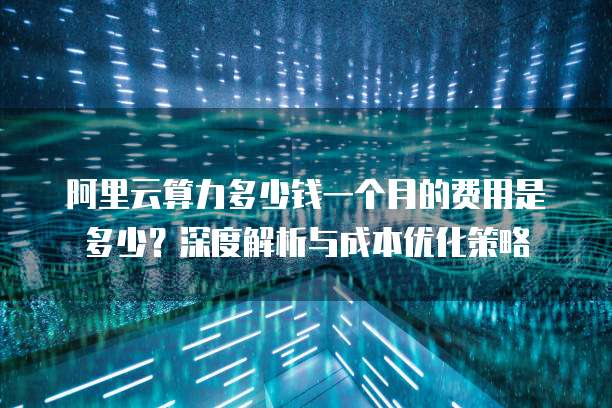 阿里云算力多少钱一个月的费用是多少?深度解析与成本优化策略