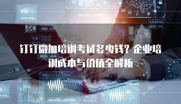 钉钉微加培训考试多少钱?企业培训成本与价值全解析