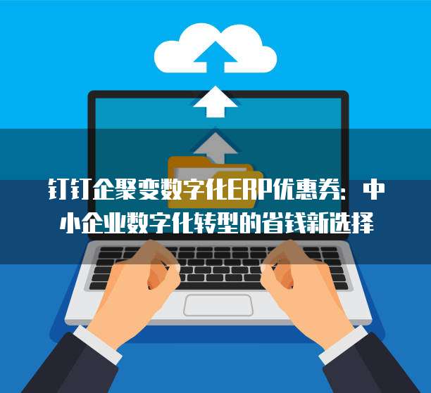 钉钉企聚变数字化ERP优惠券:中小企业数字化转型的省钱新选择