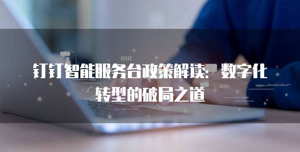 钉钉智能服务台政策解读:数字化转型的破局之道