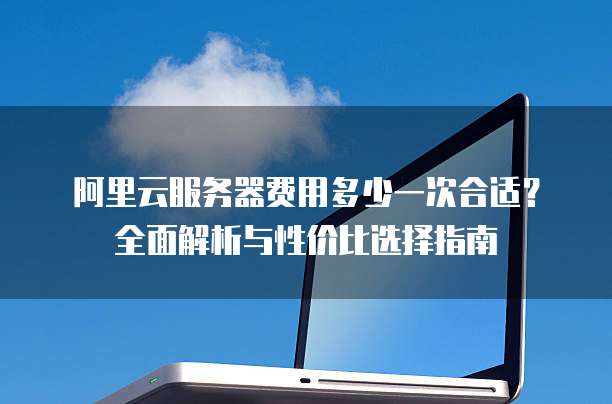 阿里云服务器费用多少一次合适?全面解析与性价比选择指南