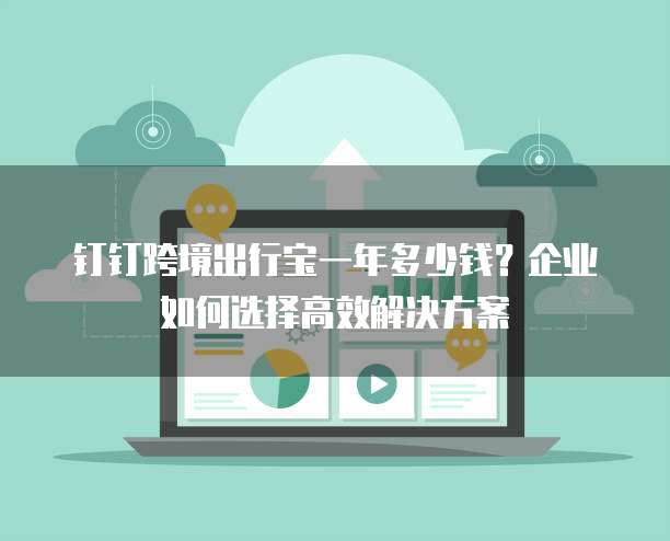 钉钉跨境出行宝一年多少钱？企业如何选择高效解决方案