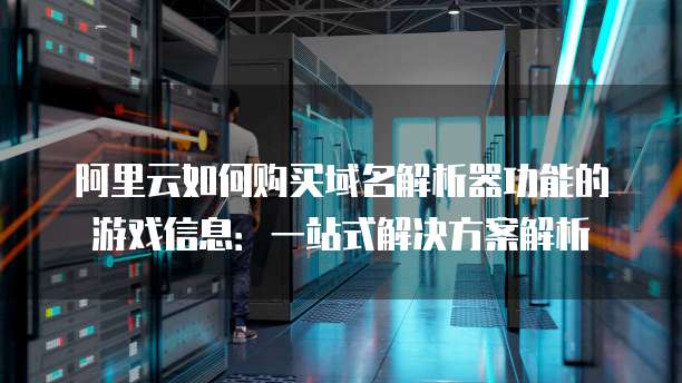 阿里云如何购买域名解析器功能的游戏信息:一站式解决方案解析