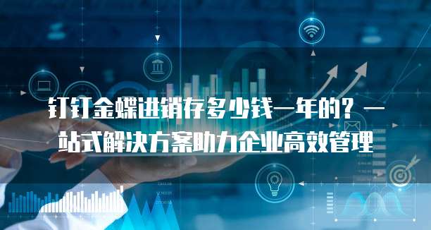 钉钉金蝶进销存多少钱一年的?一站式解决方案助力企业高效管理