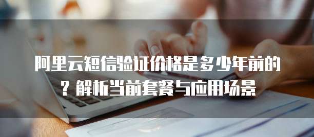 阿里云短信验证价格是多少年前的?解析当前套餐与应用场景