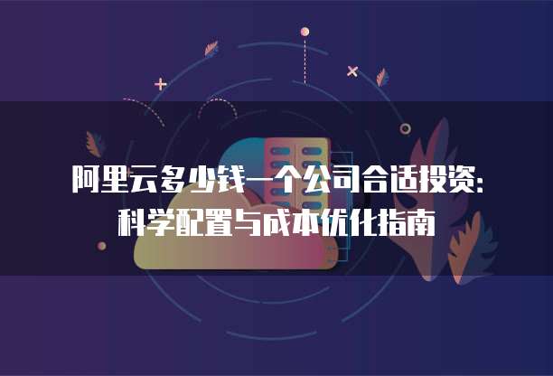 阿里云多少钱一个公司合适投资:科学配置与成本优化指南