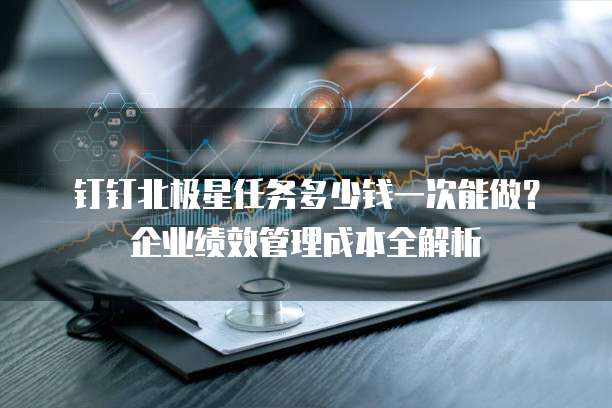钉钉北极星任务多少钱一次能做？企业绩效管理成本全解析