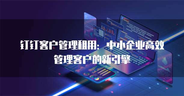 钉钉客户管理租用:中小企业高效管理客户的新引擎
