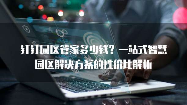 钉钉园区管家多少钱?一站式智慧园区解决方案的性价比解析