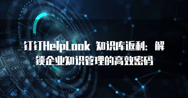 钉钉HelpLook 知识库返利：解锁企业知识管理的高效密码
