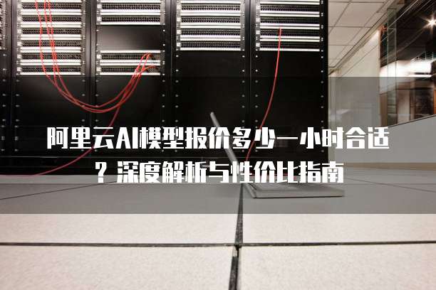 阿里云AI模型报价多少一小时合适?深度解析与性价比指南