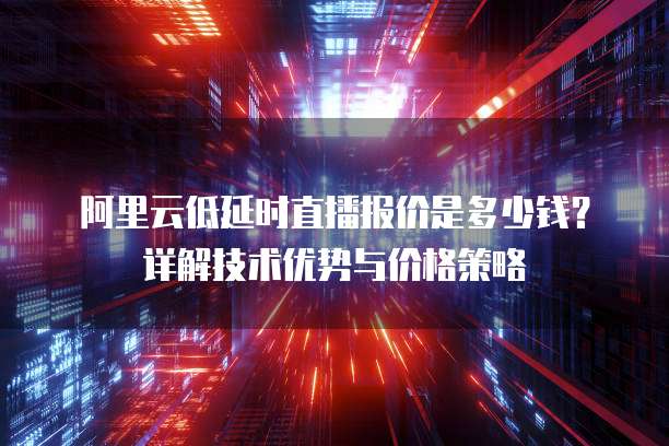 阿里云低延时直播报价是多少钱?详解技术优势与价格策略