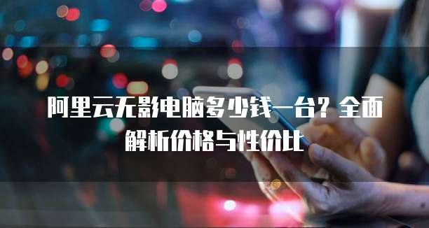 阿里云无影电脑多少钱一台?全面解析价格与性价比