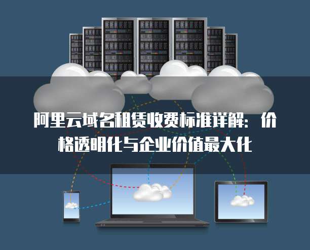 阿里云域名租赁收费标准详解：价格透明化与企业价值最大化