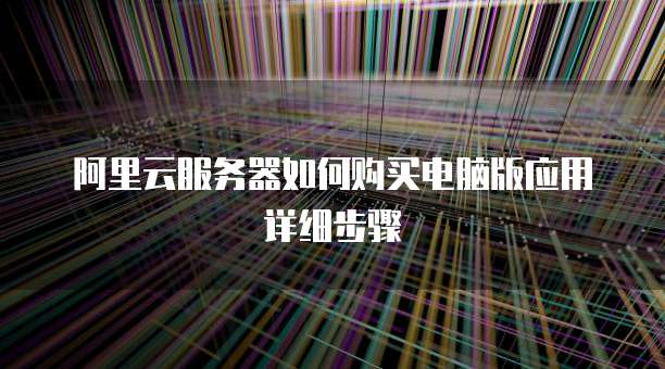 阿里云服务器如何购买电脑版应用详细步骤