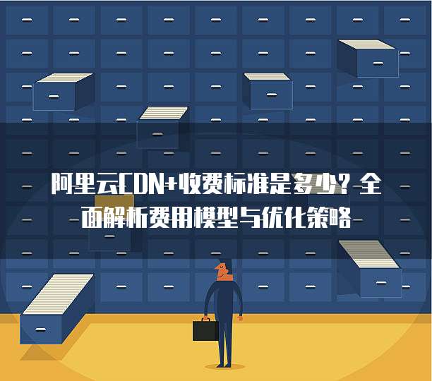 阿里云CDN+收费标准是多少？全面解析费用模型与优化策略