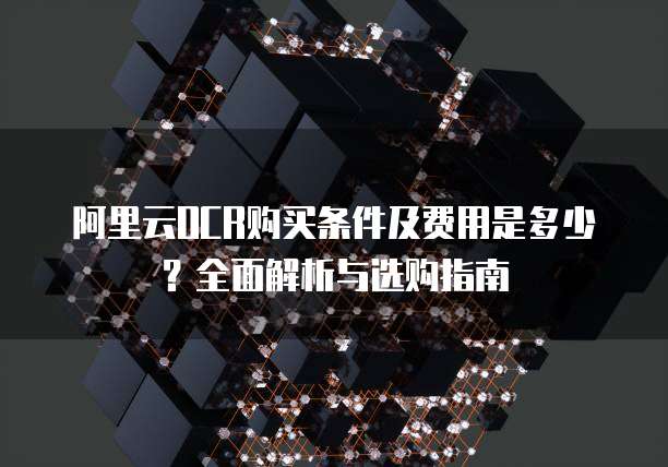 阿里云OCR购买条件及费用是多少？全面解析与选购指南