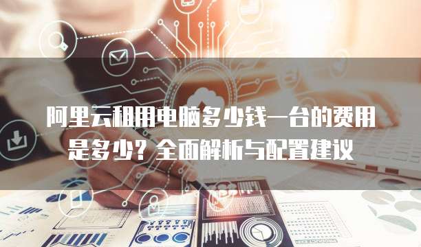 阿里云租用电脑多少钱一台的费用是多少?全面解析与配置建议