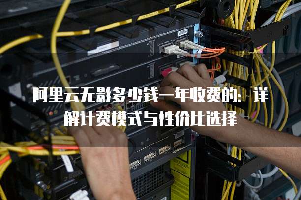 阿里云无影多少钱一年收费的:详解计费模式与性价比选择