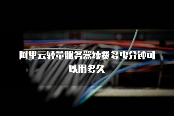 阿里云轻量服务器续费多少分钟可以用多久