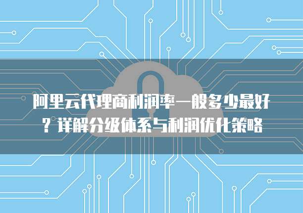 阿里云代理商利润率一般多少最好？详解分级体系与利润优化策略