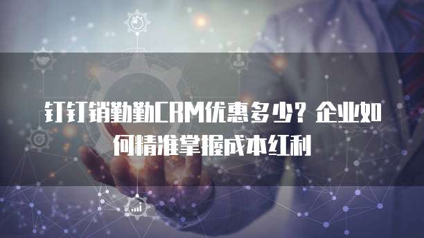 钉钉销勤勤CRM优惠多少？企业如何精准掌握成本红利