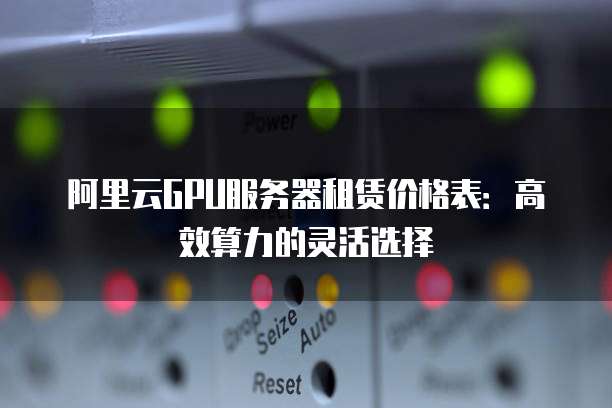 阿里云GPU服务器租赁价格表:高效算力的灵活选择
