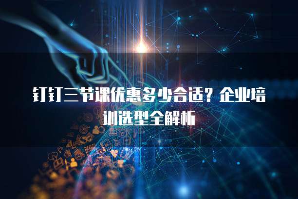 钉钉三节课优惠多少合适?企业培训选型全解析