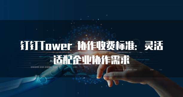 钉钉Tower 协作收费标准:灵活适配企业协作需求