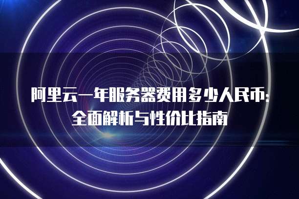 阿里云一年服务器费用多少人民币:全面解析与性价比指南