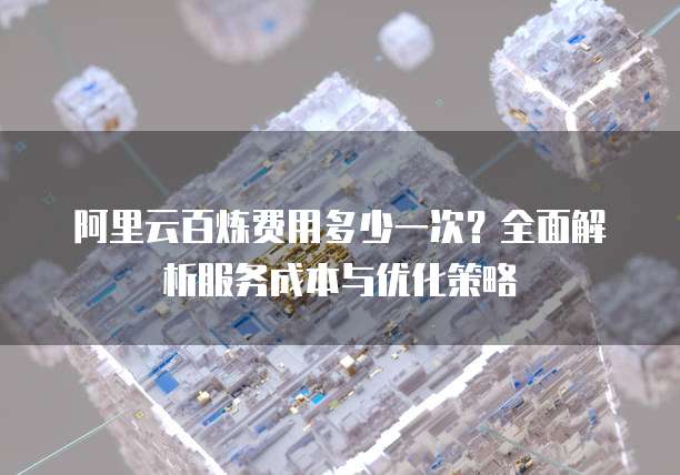 阿里云百炼费用多少一次？全面解析服务成本与优化策略