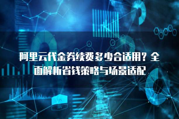 阿里云代金券续费多少合适用?全面解析省钱策略与场景适配