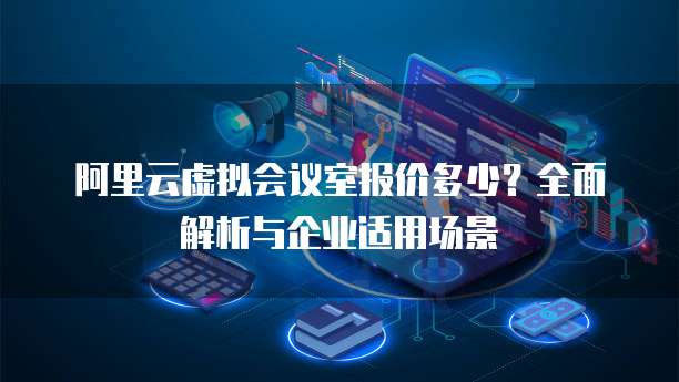 阿里云虚拟会议室报价多少？全面解析与企业适用场景