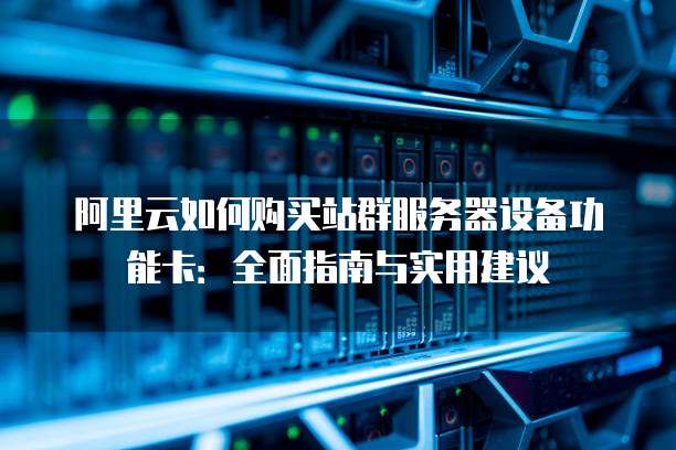 阿里云如何购买站群服务器设备功能卡:全面指南与实用建议