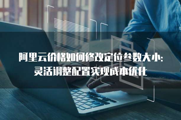 阿里云价格如何修改定位参数大小:灵活调整配置实现成本优化