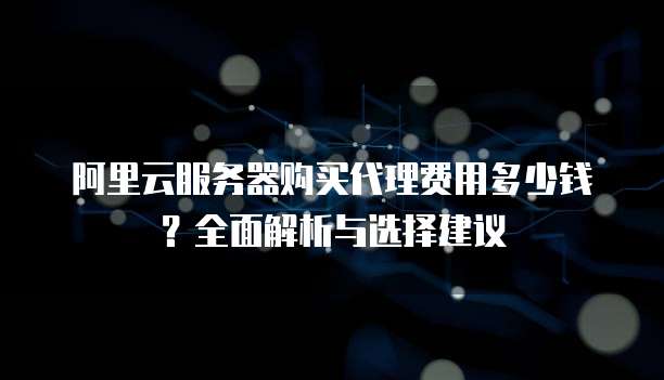 阿里云服务器购买代理费用多少钱？全面解析与选择建议