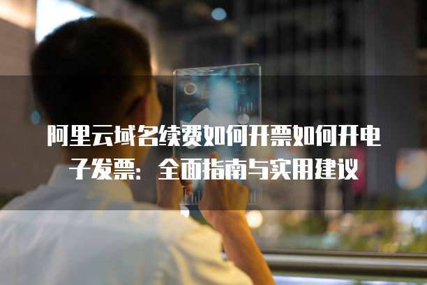 阿里云域名续费如何开票如何开电子发票:全面指南与实用建议