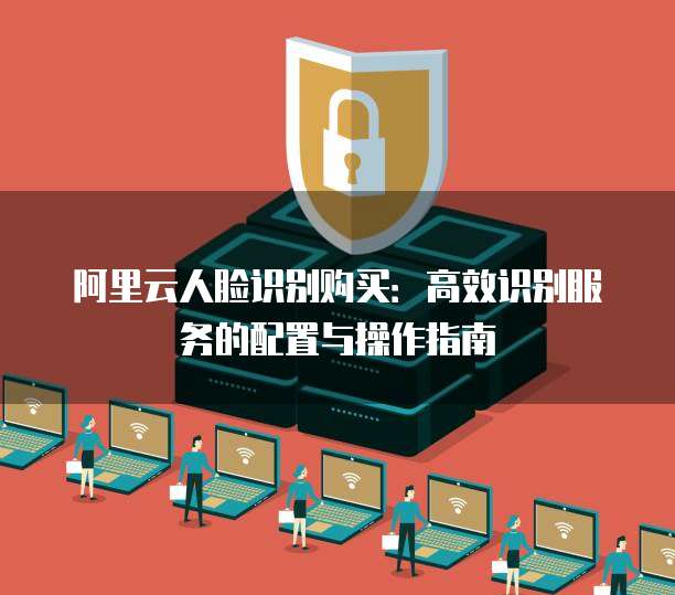 阿里云人脸识别购买：高效识别服务的配置与操作指南